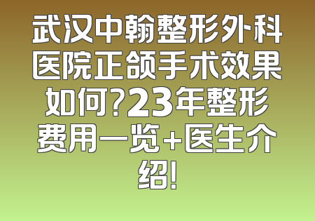 武汉中翰整形外科医院正颌手术效果如何？23年整形费用一览+医生介绍！