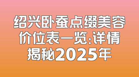 绍兴卧蚕点缀美容价位表一览：详情揭秘2025年