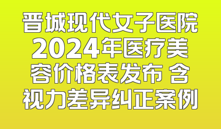 晋城现代女子医院2024年医疗美容价格表发布 含视力差异纠正案例