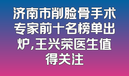 济南市削脸骨手术专家前十名榜单出炉，王兴荣医生值得关注