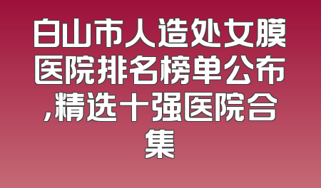 白山市人造处女膜医院排名榜单公布，精选十强医院合集
