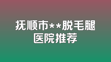 抚顺市**脱毛腿医院推荐