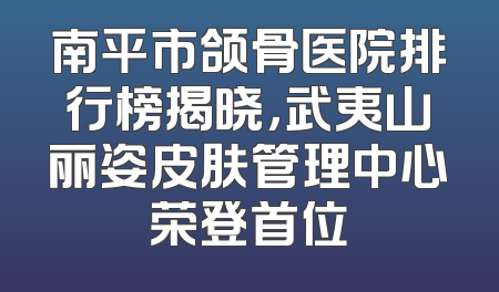 南平市颌骨医院排行榜揭晓，武夷山丽姿皮肤管理中心荣登首位