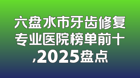 六盘水市牙齿修复专业医院榜单前十，2025盘点
