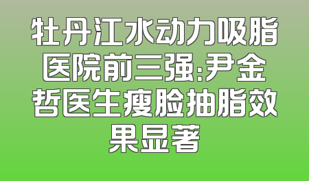 牡丹江水动力吸脂医院前三强：尹金哲医生瘦脸抽脂效果显著