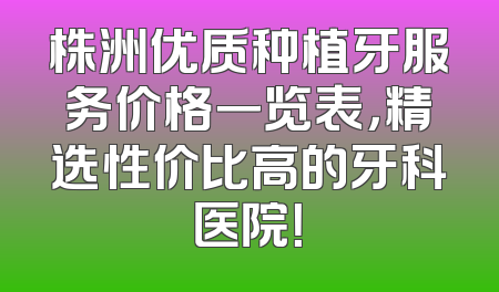 株洲优质种植牙服务价格一览表，精选性价比高的牙科医院！