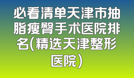 必看清单天津市抽脂瘦臀手术医院排名（精选天津整形医院）