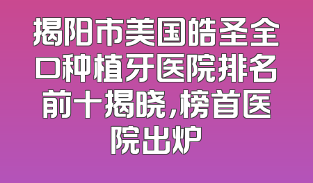 揭阳市美国皓圣全口种植牙医院排名前十揭晓，榜首医院出炉