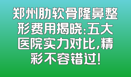 郑州肋软骨隆鼻整形费用揭晓：五大医院实力对比，精彩不容错过！