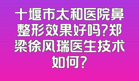 十堰市太和医院鼻整形效果好吗？郑梁徐风瑞医生技术如何？