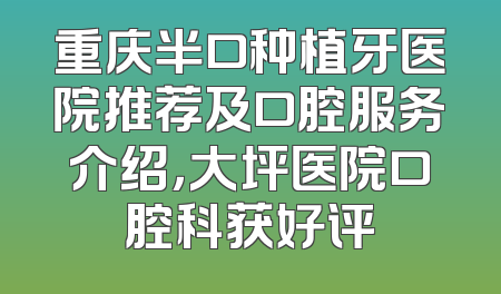重庆半口种植牙医院推荐及口腔服务介绍，大坪医院口腔科获好评
