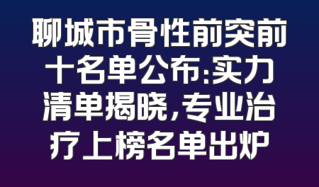 聊城市骨性前突前十名单公布：实力清单揭晓，专业治疗上榜名单出炉