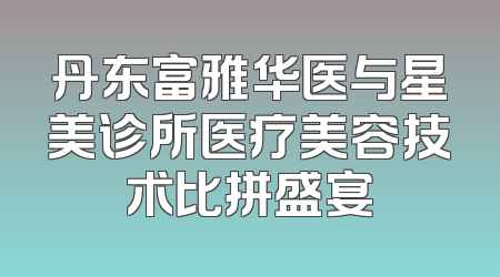丹东富雅华医与星美诊所医疗美容技术比拼盛宴
