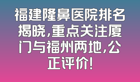 福建隆鼻医院排名揭晓，重点关注厦门与福州两地，公正评价！