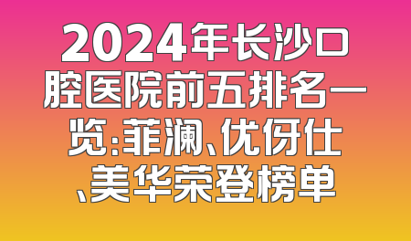 2024年长沙口腔医院前五排名一览：菲澜、优伢仕、美华荣登榜单