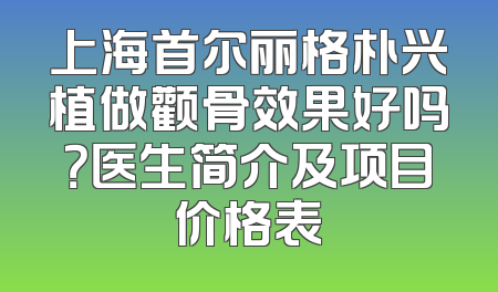 上海首尔丽格朴兴植做颧骨效果好吗？医生简介及项目价格表