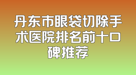 丹东市眼袋切除手术医院排名前十口碑推荐