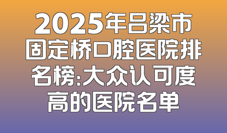 2025年吕梁市固定桥口腔医院排名榜：大众认可度高的医院名单