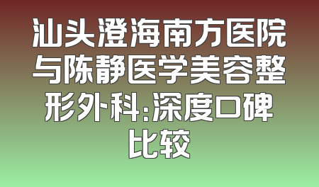 汕头澄海南方医院与陈静医学美容整形外科：深度口碑比较