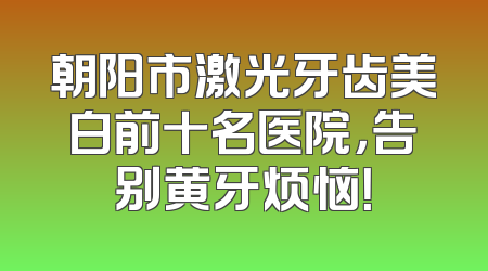 朝阳市激光牙齿美白前十名医院，告别黄牙烦恼！