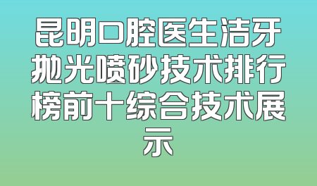 昆明口腔医生洁牙抛光喷砂技术排行榜前十综合技术展示