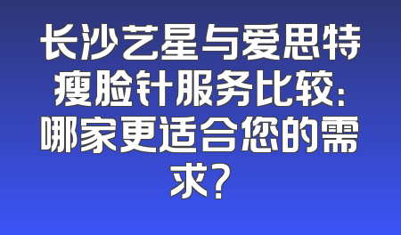 长沙艺星与爱思特瘦脸针服务比较：哪家更适合您的需求？