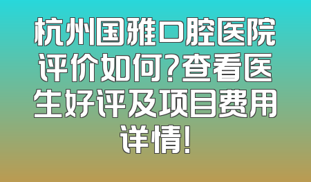 杭州国雅口腔医院评价如何？查看医生好评及项目费用详情！