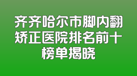 齐齐哈尔市脚内翻矫正医院排名前十榜单揭晓