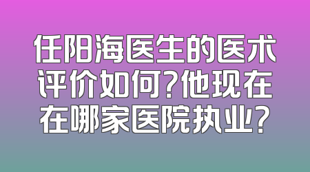 任阳海医生的医术评价如何？他现在在哪家医院执业？