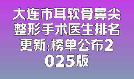 大连市耳软骨鼻尖整形手术医生排名更新：榜单公布2025版