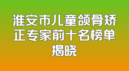淮安市儿童颌骨矫正专家前十名榜单揭晓