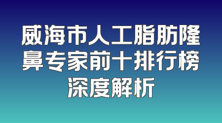 威海市人工脂肪隆鼻专家前十排行榜深度解析