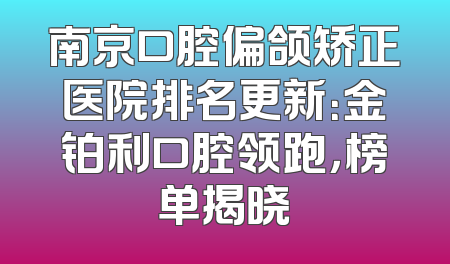南京口腔偏颌矫正医院排名更新：金铂利口腔领跑，榜单揭晓