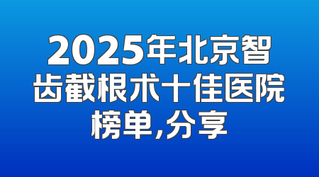 2025年北京智齿截根术十佳医院榜单，分享