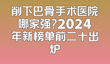 削下巴骨手术医院哪家强？2024年新榜单前二十出炉
