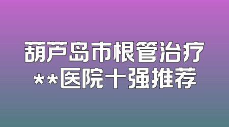 葫芦岛市根管治疗**医院十强推荐