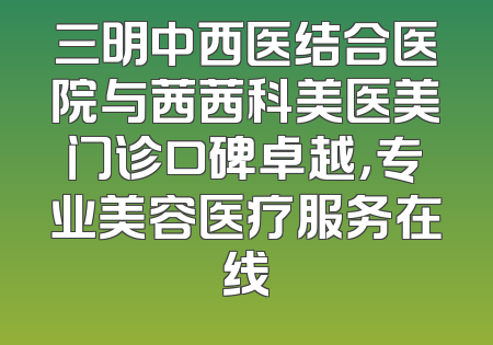 三明中西医结合医院与茜茜科美医美门诊口碑卓越，专业美容医疗服务在线