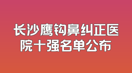 长沙鹰钩鼻纠正医院十强名单公布