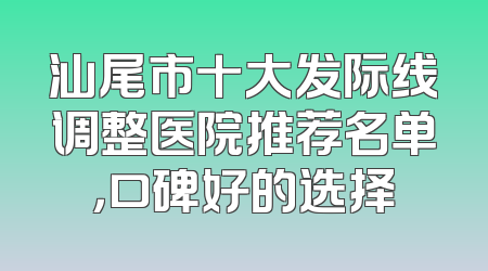 汕尾市十大发际线调整医院推荐名单，口碑好的选择