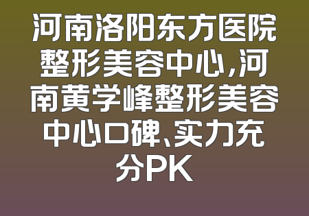 河南洛阳东方医院整形美容中心，河南黄学峰整形美容中心口碑、实力充分PK