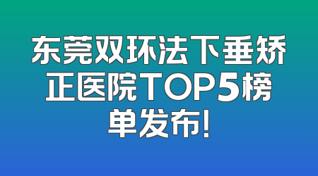 东莞双环法下垂矫正医院TOP5榜单发布！