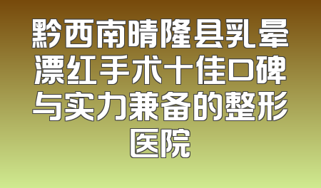 黔西南晴隆县乳晕漂红手术十佳口碑与实力兼备的整形医院