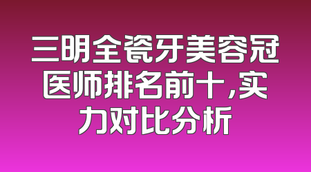 三明全瓷牙美容冠医师排名前十，实力对比分析