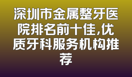 深圳市金属整牙医院排名前十佳，优质牙科服务机构推荐