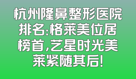 杭州隆鼻整形医院排名：格莱美位居榜首，艺星时光美莱紧随其后！