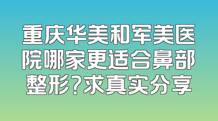 重庆华美和军美医院哪家更适合鼻部整形？求真实分享