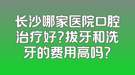 长沙哪家医院口腔治疗好？拔牙和洗牙的费用高吗？