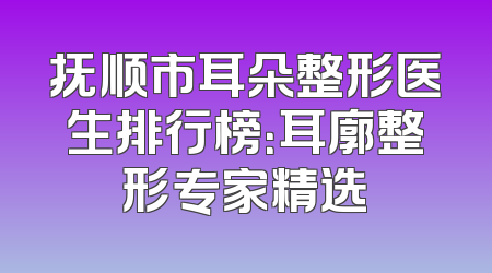 抚顺市耳朵整形医生排行榜：耳廓整形专家精选