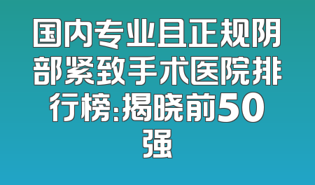 国内专业且正规阴部紧致手术医院排行榜：揭晓前50强