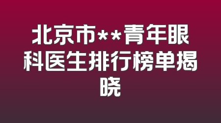 北京市**青年眼科医生排行榜单揭晓